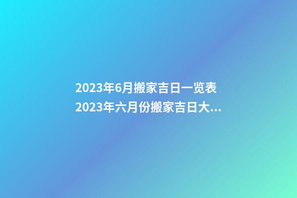 2023年6月搬家吉日一览表 2023年六月份搬家吉日大全